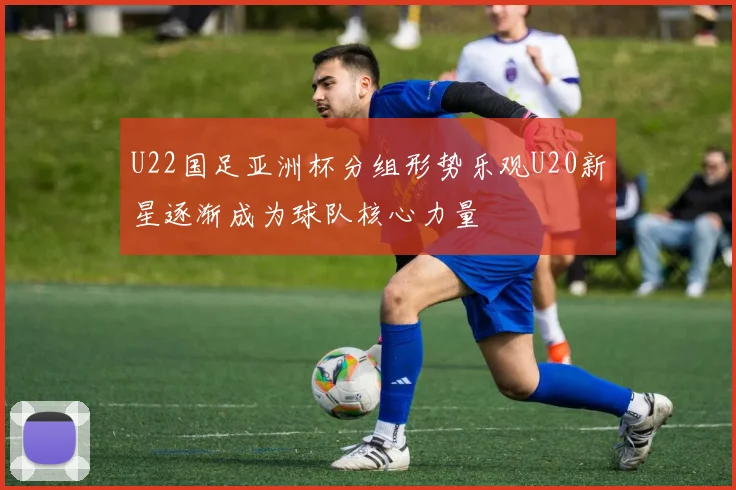 U22国足亚洲杯分组形势乐观U20新星逐渐成为球队核心力量