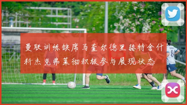 曼联训练缺席马奎尔德里赫特舍什科杰克弗莱彻积极参与展现状态