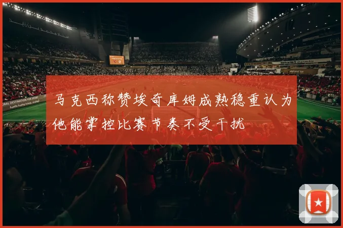 马克西称赞埃奇库姆成熟稳重认为他能掌控比赛节奏不受干扰