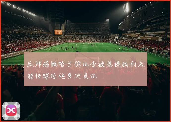 瓜帅感慨哈兰德机会被忽视我们未能传球给他多次良机