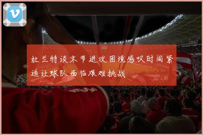 杜兰特谈末节进攻困境感叹时间紧迫让球队面临艰难挑战