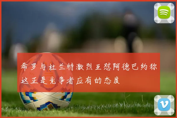 希罗与杜兰特激烈互怼阿德巴约称这正是竞争者应有的态度