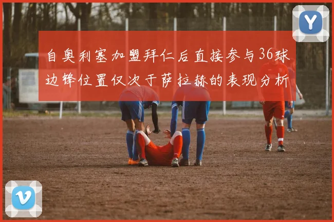 自奥利塞加盟拜仁后直接参与36球边锋位置仅次于萨拉赫的表现分析