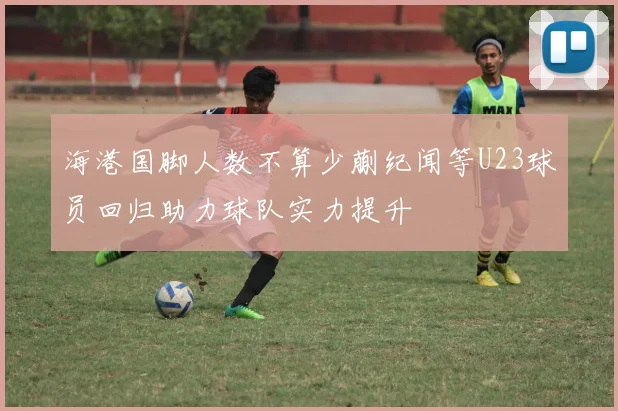 海港国脚人数不算少蒯纪闻等U23球员回归助力球队实力提升