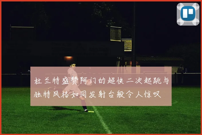 杜兰特盛赞阿门的超快二次起跳与独特风格如同发射台般令人惊叹