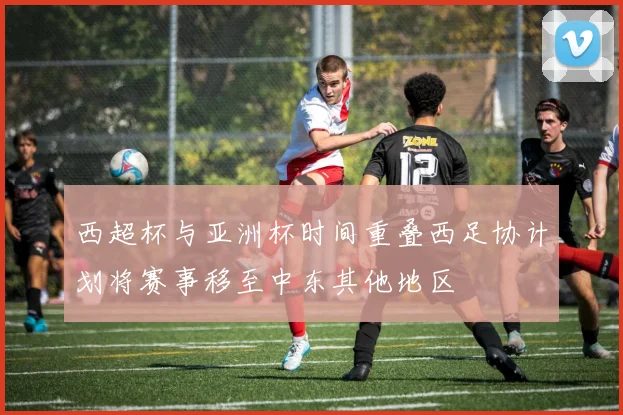 西超杯与亚洲杯时间重叠西足协计划将赛事移至中东其他地区