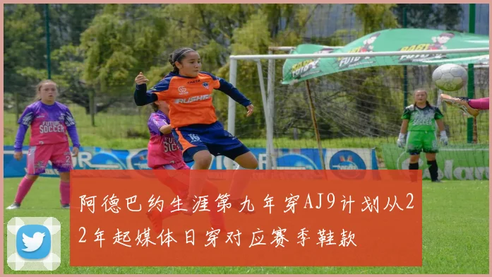 阿德巴约生涯第九年穿AJ9计划从22年起媒体日穿对应赛季鞋款