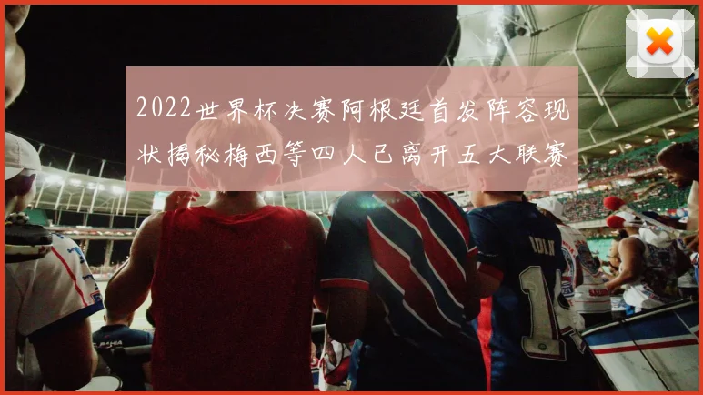 2022世界杯决赛阿根廷首发阵容现状揭秘梅西等四人已离开五大联赛