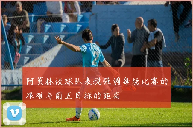 阿莫林谈球队表现强调每场比赛的艰难与前五目标的距离