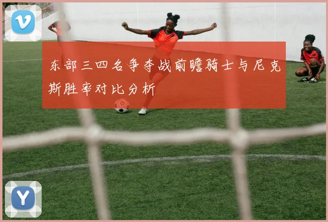 东部三四名争夺战前瞻骑士与尼克斯胜率对比分析