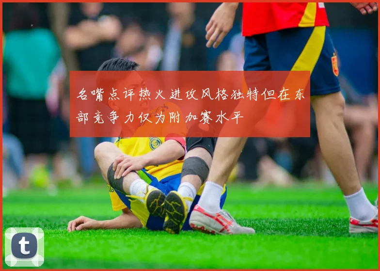 名嘴点评热火进攻风格独特但在东部竞争力仅为附加赛水平