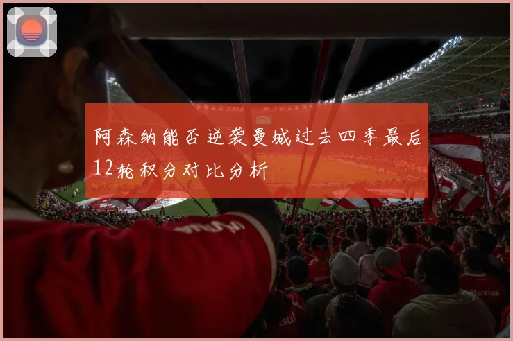 阿森纳能否逆袭曼城过去四季最后12轮积分对比分析