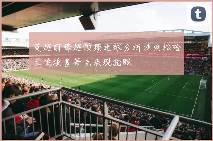 英超前锋超预期进球分析沙利松哈兰德埃基蒂克表现抢眼