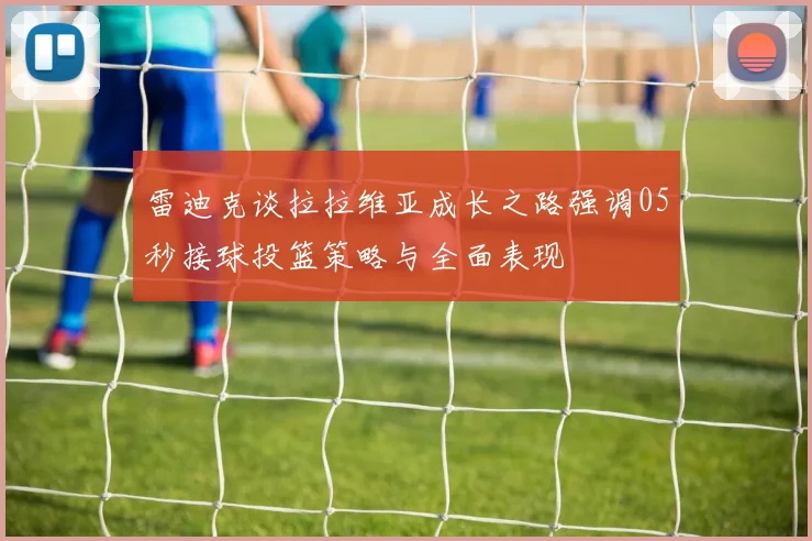 雷迪克谈拉拉维亚成长之路强调05秒接球投篮策略与全面表现