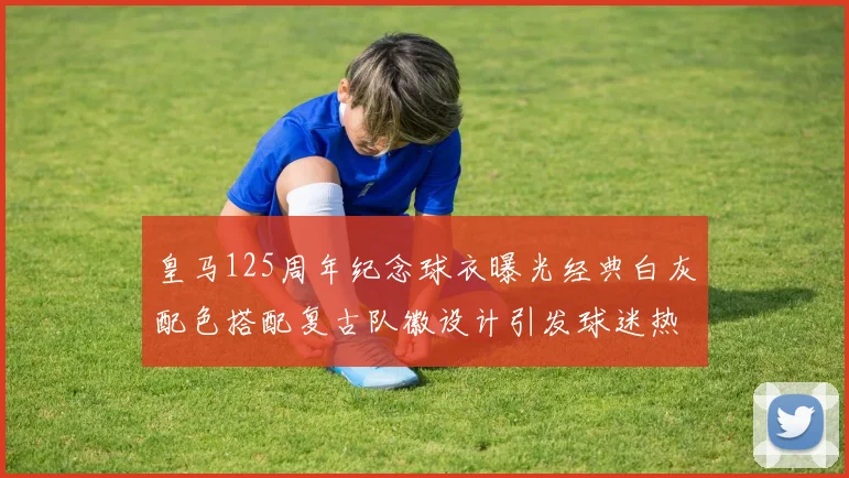 皇马125周年纪念球衣曝光经典白灰配色搭配复古队徽设计引发球迷热议