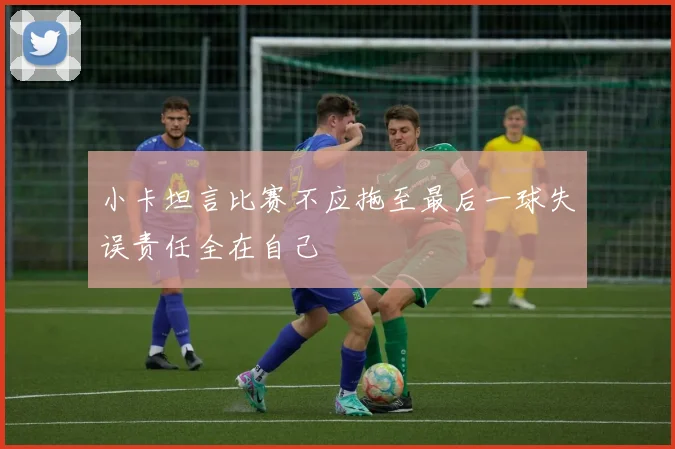小卡坦言比赛不应拖至最后一球失误责任全在自己
