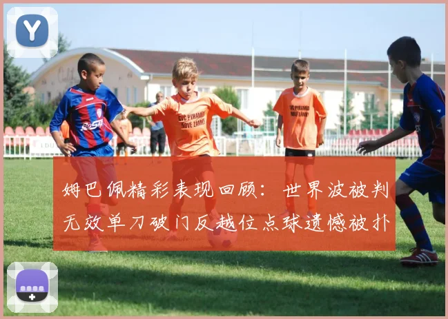 姆巴佩精彩表现回顾：世界波被判无效单刀破门反越位点球遗憾被扑救