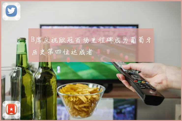 B席庆祝欧冠百场里程碑成为葡萄牙历史第四位达成者