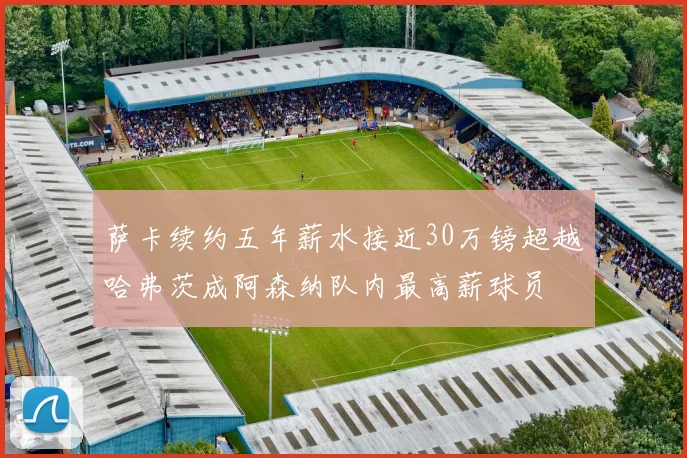 萨卡续约五年薪水接近30万镑超越哈弗茨成阿森纳队内最高薪球员