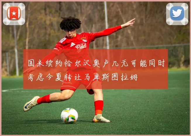 国米续约恰尔汉奥卢几无可能同时考虑今夏转让马库斯图拉姆