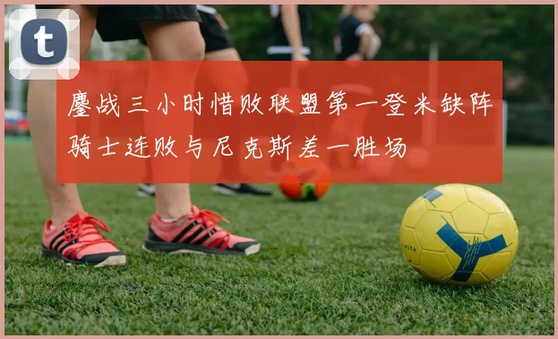 鏖战三小时惜败联盟第一登米缺阵骑士连败与尼克斯差一胜场