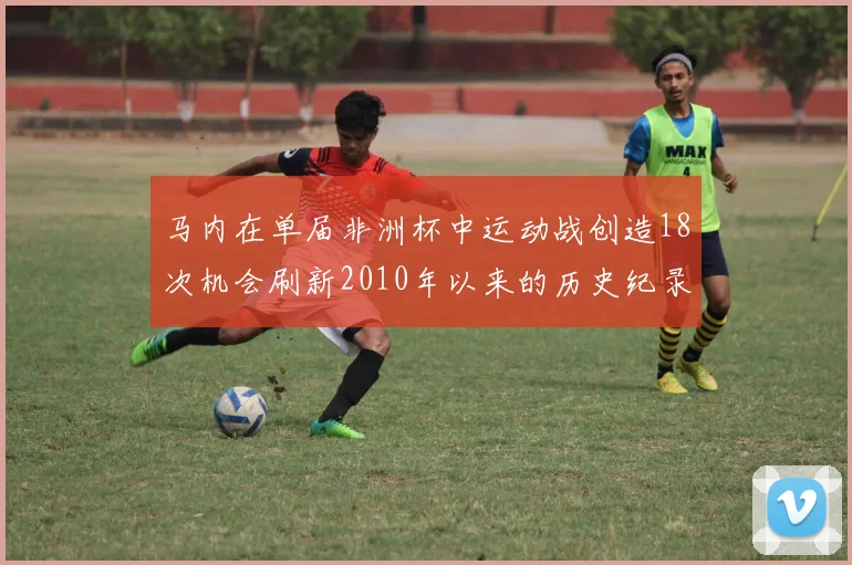 马内在单届非洲杯中运动战创造18次机会刷新2010年以来的历史纪录