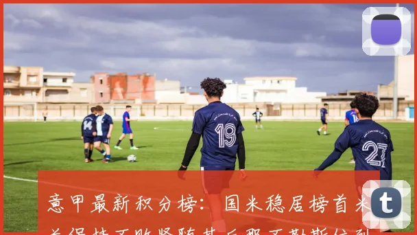 意甲最新积分榜：国米稳居榜首米兰保持不败紧随其后那不勒斯位列第三