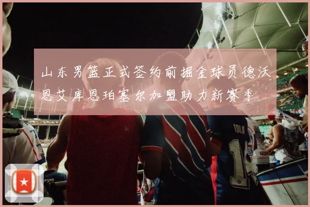 山东男篮正式签约前掘金球员德沃恩艾库恩珀塞尔加盟助力新赛季
