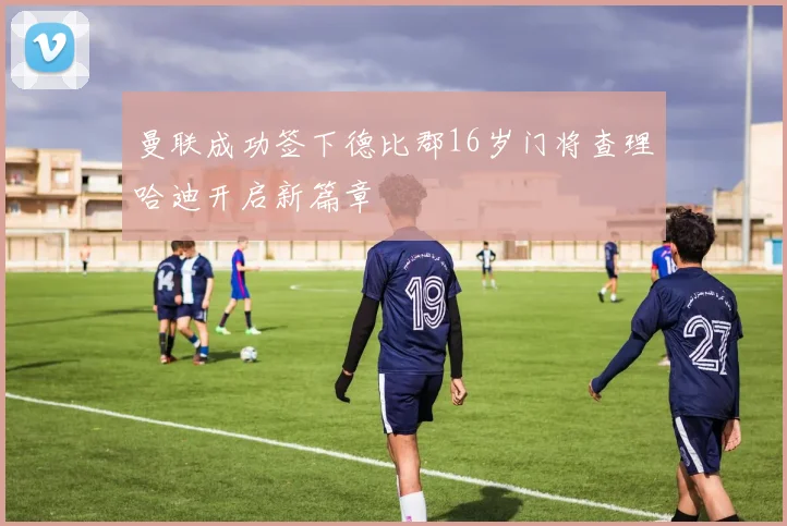 曼联成功签下德比郡16岁门将查理哈迪开启新篇章