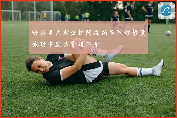 哈格里夫斯分析阿森纳争冠形势曼城暗中发力紧追不舍
