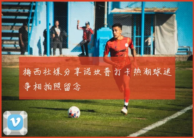 梅西社媒分享诺坎普打卡热潮球迷争相拍照留念