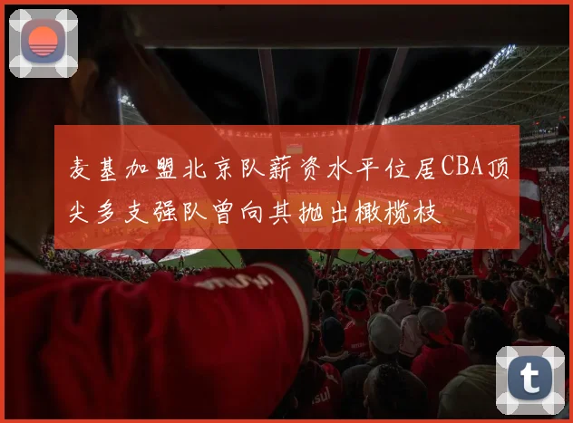 麦基加盟北京队薪资水平位居CBA顶尖多支强队曾向其抛出橄榄枝