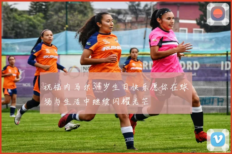 祝福内马尔34岁生日快乐愿你在球场与生活中继续闪耀光芒