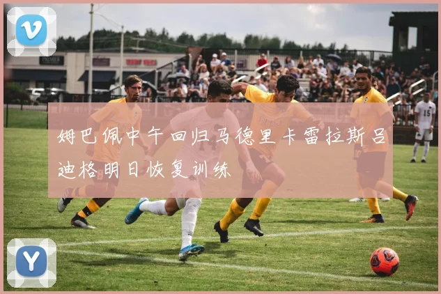 姆巴佩中午回归马德里卡雷拉斯吕迪格明日恢复训练