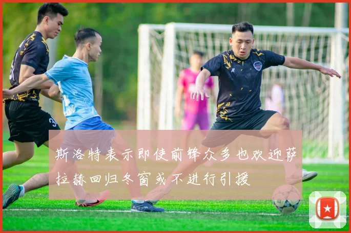 斯洛特表示即使前锋众多也欢迎萨拉赫回归冬窗或不进行引援