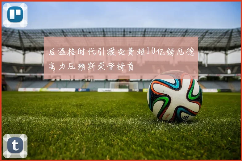 后温格时代引援花费超10亿镑厄德高力压赖斯荣登榜首