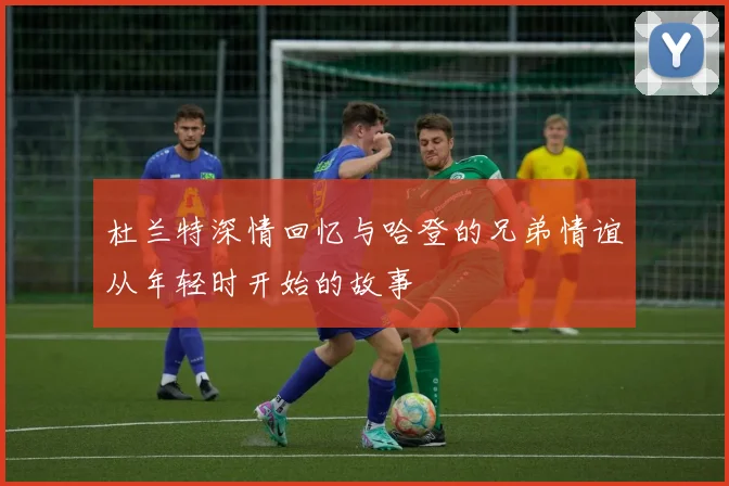 杜兰特深情回忆与哈登的兄弟情谊从年轻时开始的故事