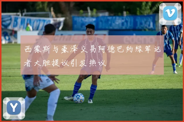 西蒙斯与豪泽交易阿德巴约绿军记者大胆提议引发热议